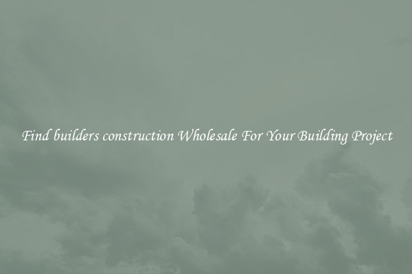 Find builders construction Wholesale For Your Building Project