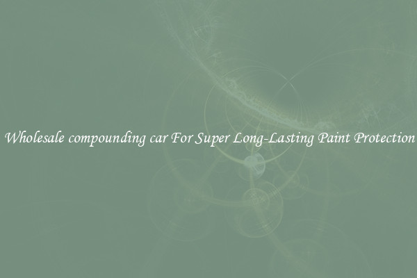 Wholesale compounding car For Super Long-Lasting Paint Protection