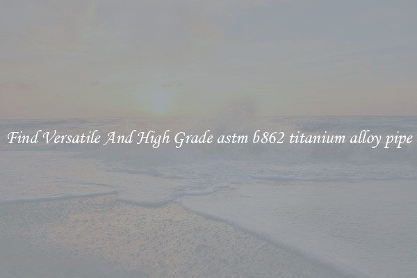 Find Versatile And High Grade astm b862 titanium alloy pipe