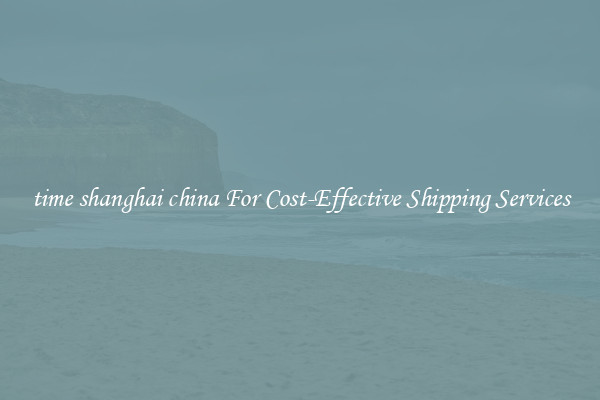 time shanghai china For Cost-Effective Shipping Services